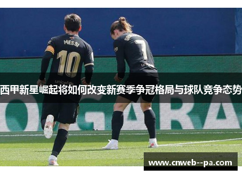 西甲新星崛起将如何改变新赛季争冠格局与球队竞争态势