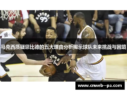 马克西质疑恩比德的五大理由分析揭示球队未来挑战与困境