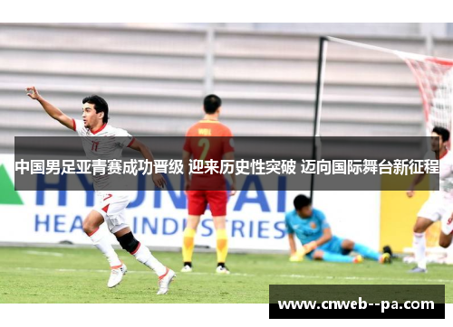 中国男足亚青赛成功晋级 迎来历史性突破 迈向国际舞台新征程 中国男足亚青赛成功晋级 迎来历史性突破 迈向国际舞台新征程