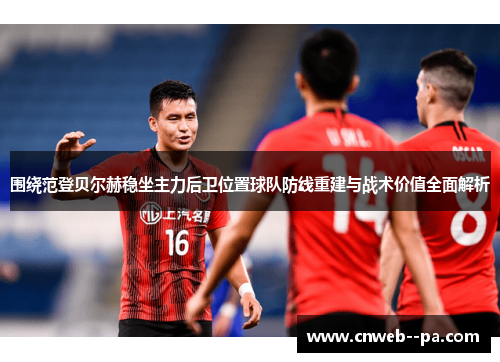 围绕范登贝尔赫稳坐主力后卫位置球队防线重建与战术价值全面解析
