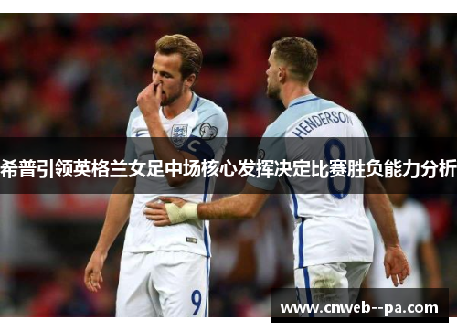 希普引领英格兰女足中场核心发挥决定比赛胜负能力分析