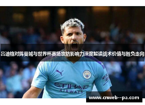 吕迪格对阵曼城与世界杯赛场攻防影响力深度解读战术价值与胜负走向 吕迪格对阵曼城与世界杯赛场攻防影响力深度解读战术价值与胜负走向